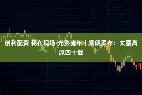 创利配资 我在现场·光影流年｜索朗罗布：丈量高原四十载