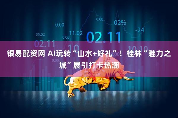银易配资网 AI玩转“山水+好礼”！桂林“魅力之城”展引打卡热潮