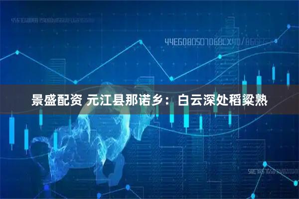 景盛配资 元江县那诺乡：白云深处稻粱熟