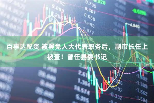 百事达配资 被罢免人大代表职务后，副市长任上被查！曾任县委书记