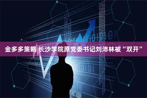 金多多策略 长沙学院原党委书记刘沛林被“双开”