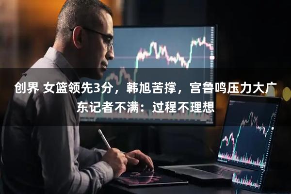 创界 女篮领先3分，韩旭苦撑，宫鲁鸣压力大广东记者不满：过程不理想