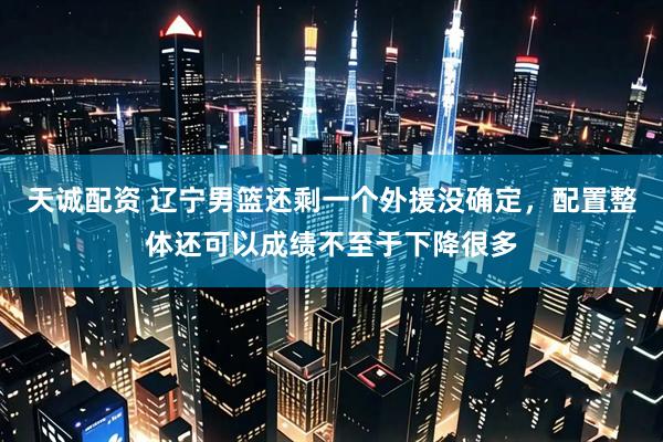 天诚配资 辽宁男篮还剩一个外援没确定，配置整体还可以成绩不至于下降很多