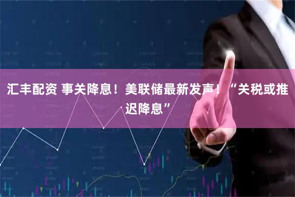 汇丰配资 事关降息！美联储最新发声！“关税或推迟降息”