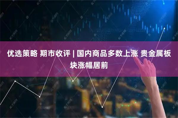 优选策略 期市收评 | 国内商品多数上涨 贵金属板块涨幅居前