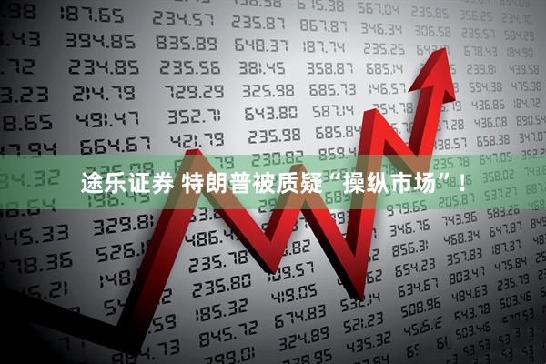 途乐证券 特朗普被质疑“操纵市场”！