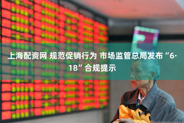 上海配资网 规范促销行为 市场监管总局发布“6·18”合规提示