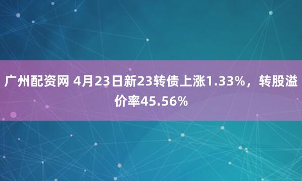 广州配资网 4月23日新23转债上涨1.33%，转股溢价率45.56%