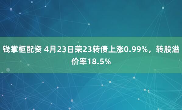 钱掌柜配资 4月23日荣23转债上涨0.99%，转股溢价率18.5%