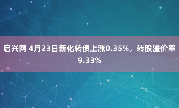 启兴网 4月23日新化转债上涨0.35%，转股溢价率9.33%