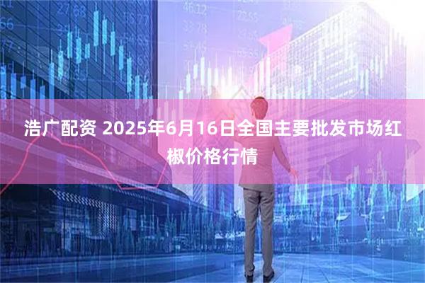 浩广配资 2025年6月16日全国主要批发市场红椒价格行情