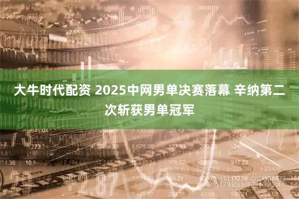 大牛时代配资 2025中网男单决赛落幕 辛纳第二次斩获男单冠军