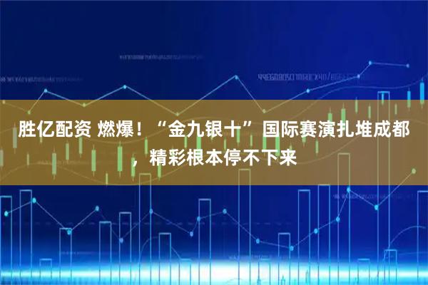 胜亿配资 燃爆！“金九银十” 国际赛演扎堆成都，精彩根本停不下来