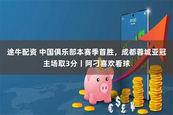 途牛配资 中国俱乐部本赛季首胜，成都蓉城亚冠主场取3分丨阿刁喜欢看球