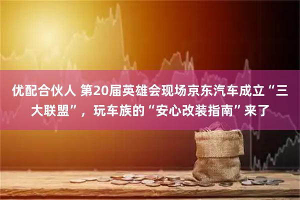 优配合伙人 第20届英雄会现场京东汽车成立“三大联盟”，玩车族的“安心改装指南”来了