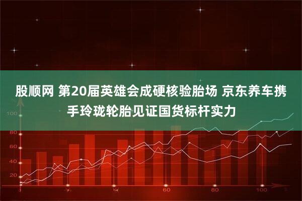 股顺网 第20届英雄会成硬核验胎场 京东养车携手玲珑轮胎见证国货标杆实力