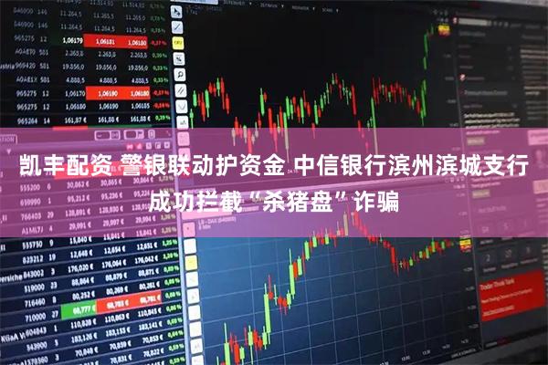 凯丰配资 警银联动护资金 中信银行滨州滨城支行成功拦截“杀猪盘”诈骗
