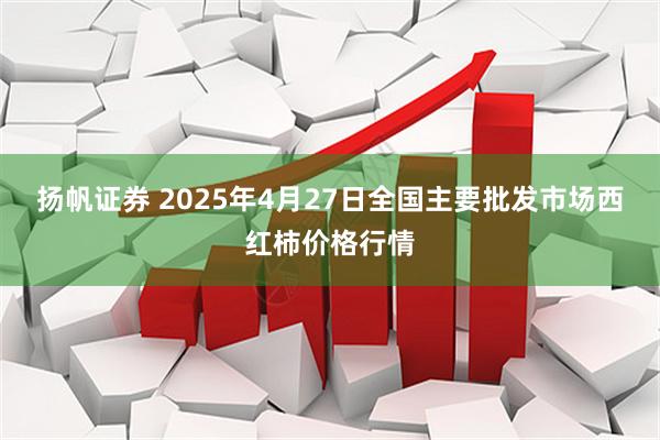 扬帆证券 2025年4月27日全国主要批发市场西红柿价格行情