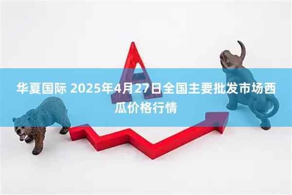 华夏国际 2025年4月27日全国主要批发市场西瓜价格行情
