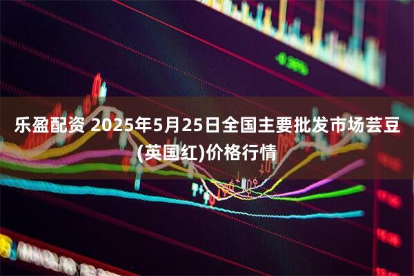 乐盈配资 2025年5月25日全国主要批发市场芸豆(英国红)价格行情