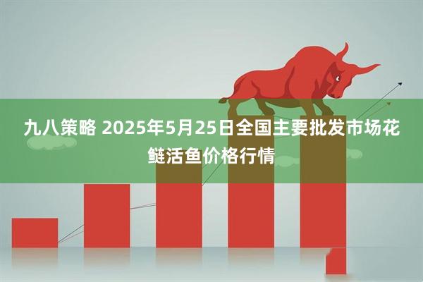 九八策略 2025年5月25日全国主要批发市场花鲢活鱼价格行情