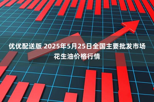 优优配送版 2025年5月25日全国主要批发市场花生油价格行情