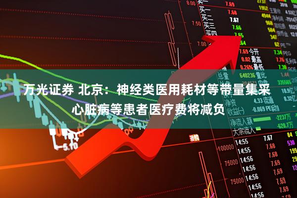 万光证券 北京：神经类医用耗材等带量集采 心脏病等患者医疗费将减负