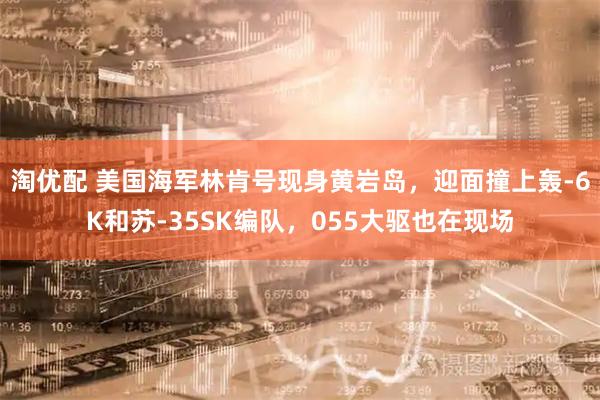 淘优配 美国海军林肯号现身黄岩岛，迎面撞上轰-6K和苏-35SK编队，055大驱也在现场