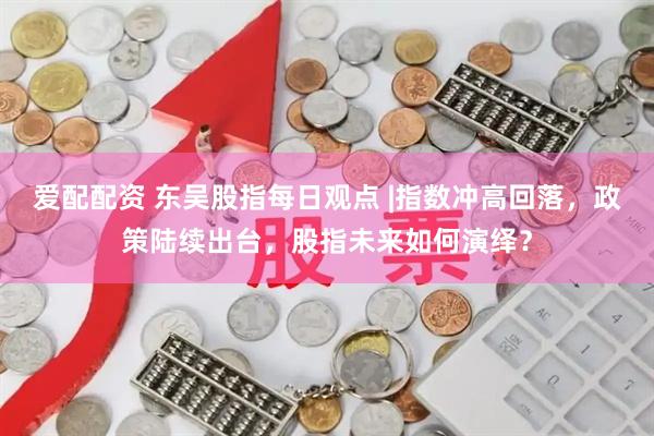 爱配配资 东吴股指每日观点 |指数冲高回落，政策陆续出台，股指未来如何演绎？