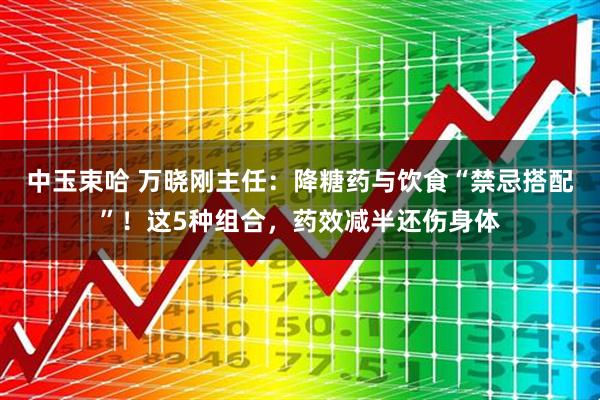 中玉束哈 万晓刚主任：降糖药与饮食“禁忌搭配”！这5种组合，药效减半还伤身体