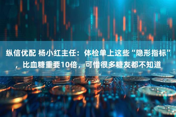 纵信优配 杨小红主任：体检单上这些“隐形指标”，比血糖重要10倍，可惜很多糖友都不知道