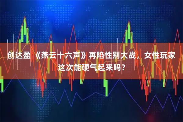 创达盈 《燕云十六声》再陷性别大战，女性玩家这次能硬气起来吗？