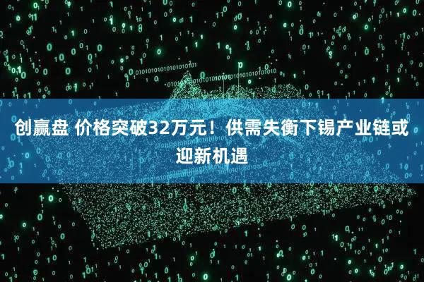 创赢盘 价格突破32万元！供需失衡下锡产业链或迎新机遇