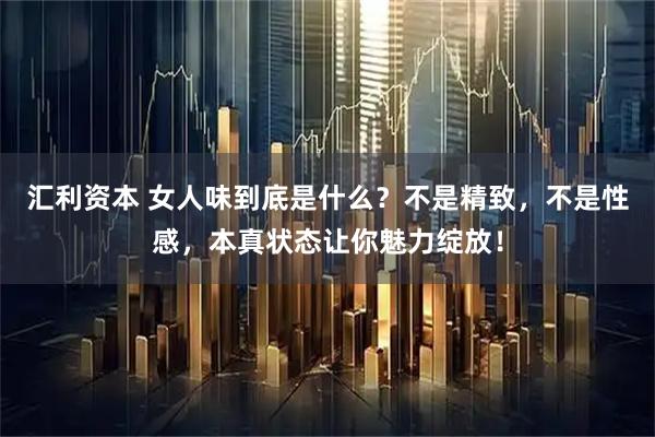 汇利资本 女人味到底是什么？不是精致，不是性感，本真状态让你魅力绽放！