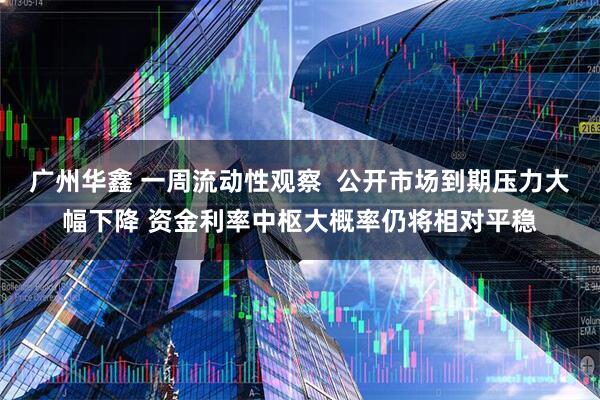 广州华鑫 一周流动性观察  公开市场到期压力大幅下降 资金利率中枢大概率仍将相对平稳